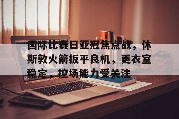 关于国际比赛日亚冠焦点战,休斯敦火箭扳平良机,更衣室稳定,控场能力受关注的信息 关于国际比赛日亚冠焦点战,休斯敦火箭扳平良机,更衣室稳定,控场能力受关注的信息